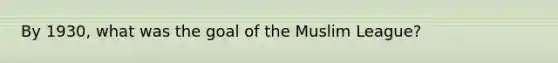 By 1930, what was the goal of the Muslim League?