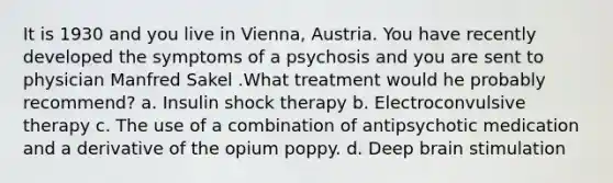 It is 1930 and you live in Vienna, Austria. You have recently developed the symptoms of a psychosis and you are sent to physician Manfred Sakel .What treatment would he probably recommend? a. Insulin shock therapy b. Electroconvulsive therapy c. The use of a combination of antipsychotic medication and a derivative of the opium poppy. d. Deep brain stimulation