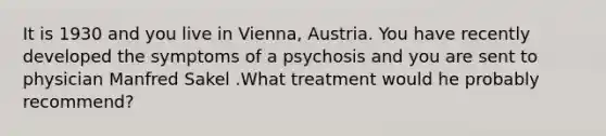 It is 1930 and you live in Vienna, Austria. You have recently developed the symptoms of a psychosis and you are sent to physician Manfred Sakel .What treatment would he probably recommend?