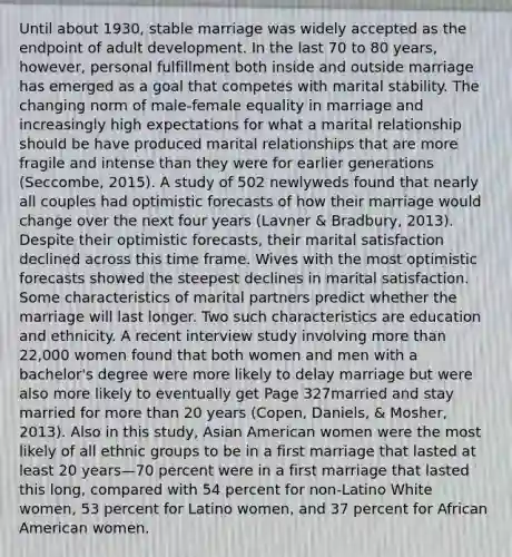 Until about 1930, stable marriage was widely accepted as the endpoint of adult development. In the last 70 to 80 years, however, personal fulfillment both inside and outside marriage has emerged as a goal that competes with marital stability. The changing norm of male-female equality in marriage and increasingly high expectations for what a marital relationship should be have produced marital relationships that are more fragile and intense than they were for earlier generations (Seccombe, 2015). A study of 502 newlyweds found that nearly all couples had optimistic forecasts of how their marriage would change over the next four years (Lavner & Bradbury, 2013). Despite their optimistic forecasts, their marital satisfaction declined across this time frame. Wives with the most optimistic forecasts showed the steepest declines in marital satisfaction. Some characteristics of marital partners predict whether the marriage will last longer. Two such characteristics are education and ethnicity. A recent interview study involving more than 22,000 women found that both women and men with a bachelor's degree were more likely to delay marriage but were also more likely to eventually get Page 327married and stay married for more than 20 years (Copen, Daniels, & Mosher, 2013). Also in this study, Asian American women were the most likely of all ethnic groups to be in a first marriage that lasted at least 20 years—70 percent were in a first marriage that lasted this long, compared with 54 percent for non-Latino White women, 53 percent for Latino women, and 37 percent for African American women.