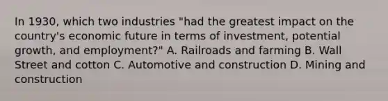 In 1930, which two industries "had the greatest impact on the country's economic future in terms of investment, potential growth, and employment?" A. Railroads and farming B. Wall Street and cotton C. Automotive and construction D. Mining and construction