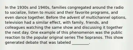 In the 1930s and 1940s, families congregated around the radio to socialize, listen to music and their favorite programs, and even dance together. Before the advent of multichannel options, television had a similar effect, with family, friends, and colleagues watching the same show and discussing it together the next day. One example of this phenomenon was the public reaction to the popular original series The Sopranos. This show generated debate that was labeled _________.