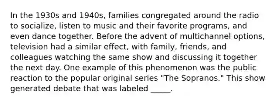 In the 1930s and 1940s, families congregated around the radio to socialize, listen to music and their favorite programs, and even dance together. Before the advent of multichannel options, television had a similar effect, with family, friends, and colleagues watching the same show and discussing it together the next day. One example of this phenomenon was the public reaction to the popular original series "The Sopranos." This show generated debate that was labeled _____.