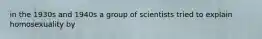 in the 1930s and 1940s a group of scientists tried to explain homosexuality by