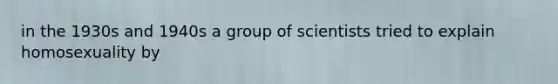 in the 1930s and 1940s a group of scientists tried to explain homosexuality by