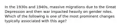 In the 1930s and 1940s, massive migrations due to the Great Depression and then war impacted heavily on gender roles. Which of the following is one of the most prominent changes typically associated with this age?