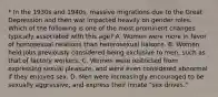 * In the 1930s and 1940s, massive migrations due to the Great Depression and then war impacted heavily on gender roles. Which of the following is one of the most prominent changes typically associated with this age? A. Women were more in favor of homosexual relations than heterosexual liaisons. B. Women held jobs previously considered being exclusive to men, such as that of factory workers. C. Women were restricted from expressing sexual pleasure, and were even considered abnormal if they enjoyed sex. D. Men were increasingly encouraged to be sexually aggressive, and express their innate "sex drives."