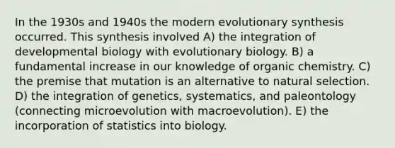 In the 1930s and 1940s the modern evolutionary synthesis occurred. This synthesis involved A) the integration of developmental biology with evolutionary biology. B) a fundamental increase in our knowledge of organic chemistry. C) the premise that mutation is an alternative to natural selection. D) the integration of genetics, systematics, and paleontology (connecting microevolution with macroevolution). E) the incorporation of statistics into biology.