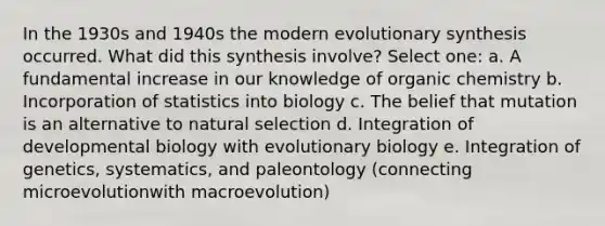 In the 1930s and 1940s the modern evolutionary synthesis occurred. What did this synthesis involve? Select one: a. A fundamental increase in our knowledge of organic chemistry b. Incorporation of statistics into biology c. The belief that mutation is an alternative to natural selection d. Integration of developmental biology with evolutionary biology e. Integration of genetics, systematics, and paleontology (connecting microevolutionwith macroevolution)