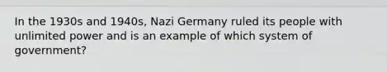 In the 1930s and 1940s, Nazi Germany ruled its people with unlimited power and is an example of which system of government?