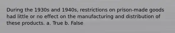 During the 1930s and 1940s, restrictions on prison-made goods had little or no effect on the manufacturing and distribution of these products. a. True b. False