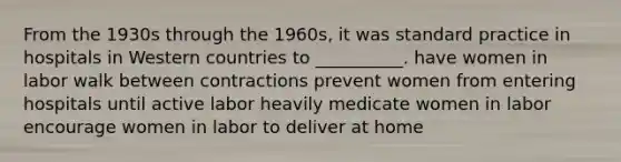 From the 1930s through the 1960s, it was standard practice in hospitals in Western countries to __________. have women in labor walk between contractions prevent women from entering hospitals until active labor heavily medicate women in labor encourage women in labor to deliver at home