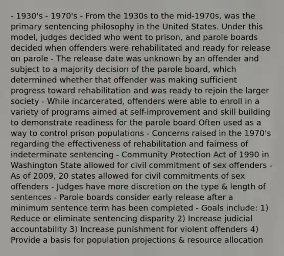 - 1930's - 1970's - From the 1930s to the mid-1970s, was the primary sentencing philosophy in the United States. Under this model, judges decided who went to prison, and parole boards decided when offenders were rehabilitated and ready for release on parole - The release date was unknown by an offender and subject to a majority decision of the parole board, which determined whether that offender was making sufficient progress toward rehabilitation and was ready to rejoin the larger society - While incarcerated, offenders were able to enroll in a variety of programs aimed at self-improvement and skill building to demonstrate readiness for the parole board Often used as a way to control prison populations - Concerns raised in the 1970's regarding the effectiveness of rehabilitation and fairness of indeterminate sentencing - Community Protection Act of 1990 in Washington State allowed for civil commitment of sex offenders - As of 2009, 20 states allowed for civil commitments of sex offenders - Judges have more discretion on the type & length of sentences - Parole boards consider early release after a minimum sentence term has been completed - Goals include: 1) Reduce or eliminate sentencing disparity 2) Increase judicial accountability 3) Increase punishment for violent offenders 4) Provide a basis for population projections & resource allocation