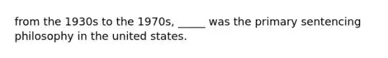 from the 1930s to the 1970s, _____ was the primary sentencing philosophy in the united states.