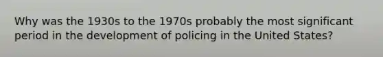 Why was the 1930s to the 1970s probably the most significant period in the development of policing in the United States?