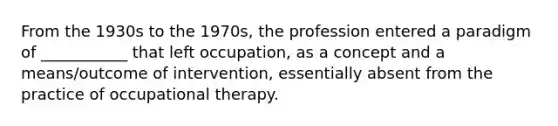 From the 1930s to the 1970s, the profession entered a paradigm of ___________ that left occupation, as a concept and a means/outcome of intervention, essentially absent from the practice of occupational therapy.