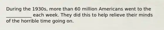 During the 1930s, more than 60 million Americans went to the ___________ each week. They did this to help relieve their minds of the horrible time going on.