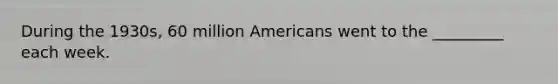 During the 1930s, 60 million Americans went to the _________ each week.