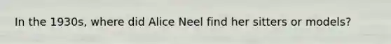 In the 1930s, where did Alice Neel find her sitters or models?