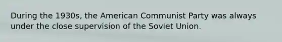 During the 1930s, the American Communist Party was always under the close supervision of the Soviet Union.