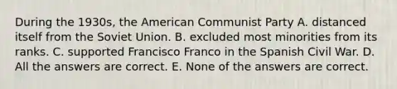 During the 1930s, the American Communist Party A. distanced itself from the Soviet Union. B. excluded most minorities from its ranks. C. supported Francisco Franco in the Spanish Civil War. D. All the answers are correct. E. None of the answers are correct.