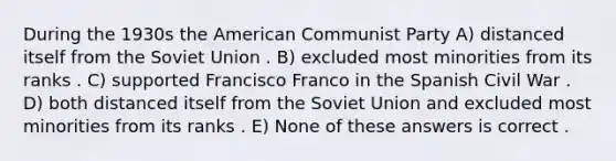 During the 1930s the American Communist Party A) distanced itself from the Soviet Union . B) excluded most minorities from its ranks . C) supported Francisco Franco in the Spanish Civil War . D) both distanced itself from the Soviet Union and excluded most minorities from its ranks . E) None of these answers is correct .