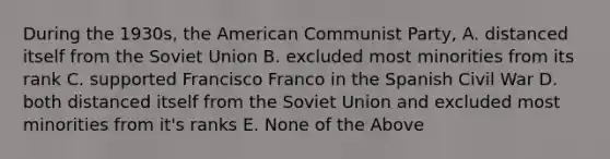 During the 1930s, the American Communist Party, A. distanced itself from the Soviet Union B. excluded most minorities from its rank C. supported Francisco Franco in the Spanish Civil War D. both distanced itself from the Soviet Union and excluded most minorities from it's ranks E. None of the Above