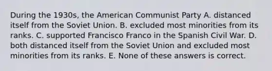 During the 1930s, <a href='https://www.questionai.com/knowledge/keiVE7hxWY-the-american' class='anchor-knowledge'>the american</a> Communist Party A. distanced itself from the <a href='https://www.questionai.com/knowledge/kmhoGLx3kx-soviet-union' class='anchor-knowledge'>soviet union</a>. B. excluded most minorities from its ranks. C. supported Francisco Franco in the Spanish Civil War. D. both distanced itself from the Soviet Union and excluded most minorities from its ranks. E. None of these answers is correct.