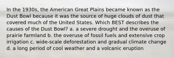 In the 1930s, the American Great Plains became known as the Dust Bowl because it was the source of huge clouds of dust that covered much of the United States. Which BEST describes the causes of the Dust Bowl? a. a severe drought and the overuse of prairie farmland b. the overuse of fossil fuels and extensive crop irrigation c. wide-scale deforestation and gradual climate change d. a long period of cool weather and a volcanic eruption