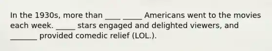 In the 1930s, more than ____ _____ Americans went to the movies each week. _____ stars engaged and delighted viewers, and _______ provided comedic relief (LOL.).