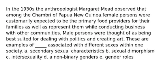 In the 1930s the anthropologist Margaret Mead observed that among the Chambri of Papua New Guinea female persons were customarily expected to be the primary food providers for their families as well as represent them while conducting business with other communities. Male persons were thought of as being best suited for dealing with politics and creating art. These are examples of _____ associated with different sexes within one society. a. secondary sexual characteristics b. sexual dimorphism c. intersexuality d. a non-binary genders e. gender roles