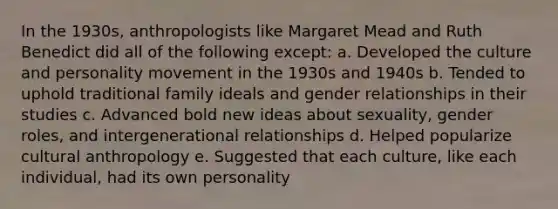 In the 1930s, anthropologists like Margaret Mead and Ruth Benedict did all of the following except: a. Developed the culture and personality movement in the 1930s and 1940s b. Tended to uphold traditional family ideals and gender relationships in their studies c. Advanced bold new ideas about sexuality, gender roles, and intergenerational relationships d. Helped popularize cultural anthropology e. Suggested that each culture, like each individual, had its own personality