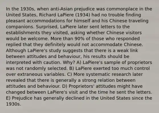 In the 1930s, when anti-Asian prejudice was commonplace in the United States, Richard LaPiere (1934) had no trouble finding pleasant accommodations for himself and his Chinese traveling companions. Surprised, LaPiere later sent letters to the establishments they visited, asking whether Chinese visitors would be welcome. More than 90% of those who responded replied that they definitely would not accommodate Chinese. Although LaPiere's study suggests that there is a weak link between attitudes and behaviour, his results should be interpreted with caution. Why? A) LaPiere's sample of proprietors was not randomly selected. B) LaPiere exerted too much control over extraneous variables. C) More systematic research later revealed that there is generally a strong relation between attitudes and behaviour. D) Proprietors' attitudes might have changed between LaPiere's visit and the time he sent the letters. E) Prejudice has generally declined in the United States since the 1930s.