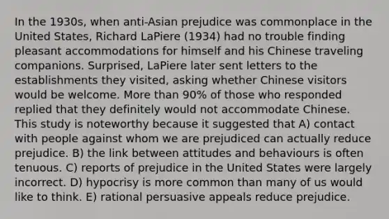 In the 1930s, when anti-Asian prejudice was commonplace in the United States, Richard LaPiere (1934) had no trouble finding pleasant accommodations for himself and his Chinese traveling companions. Surprised, LaPiere later sent letters to the establishments they visited, asking whether Chinese visitors would be welcome. More than 90% of those who responded replied that they definitely would not accommodate Chinese. This study is noteworthy because it suggested that A) contact with people against whom we are prejudiced can actually reduce prejudice. B) the link between attitudes and behaviours is often tenuous. C) reports of prejudice in the United States were largely incorrect. D) hypocrisy is more common than many of us would like to think. E) rational persuasive appeals reduce prejudice.