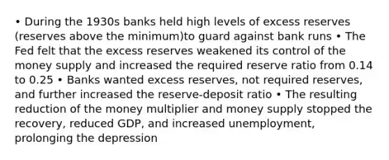 • During the 1930s banks held high levels of excess reserves (reserves above the minimum)to guard against bank runs • The Fed felt that the excess reserves weakened its control of the money supply and increased the required reserve ratio from 0.14 to 0.25 • Banks wanted excess reserves, not required reserves, and further increased the reserve-deposit ratio • The resulting reduction of the money multiplier and money supply stopped the recovery, reduced GDP, and increased unemployment, prolonging the depression