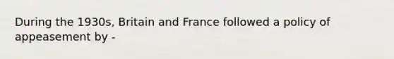 During the 1930s, Britain and France followed a policy of appeasement by -