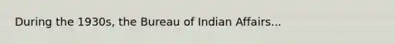 During the 1930s, the Bureau of Indian Affairs...