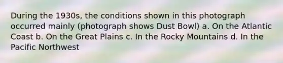 During the 1930s, the conditions shown in this photograph occurred mainly (photograph shows Dust Bowl) a. On the Atlantic Coast b. On the Great Plains c. In the Rocky Mountains d. In the Pacific Northwest