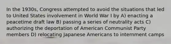 In the 1930s, Congress attempted to avoid the situations that led to United States involvement in World War I by A) enacting a peacetime draft law B) passing a series of neutrality acts C) authorizing the deportation of American Communist Party members D) relocating Japanese Americans to internment camps