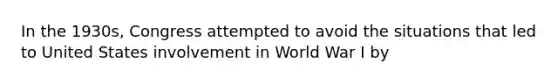 In the 1930s, Congress attempted to avoid the situations that led to United States involvement in World War I by