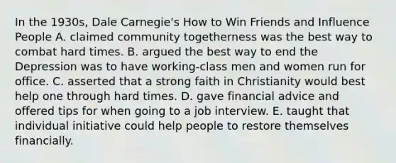 In the 1930s, Dale Carnegie's How to Win Friends and Influence People A. claimed community togetherness was the best way to combat hard times. B. argued the best way to end the Depression was to have working-class men and women run for office. C. asserted that a strong faith in Christianity would best help one through hard times. D. gave financial advice and offered tips for when going to a job interview. E. taught that individual initiative could help people to restore themselves financially.