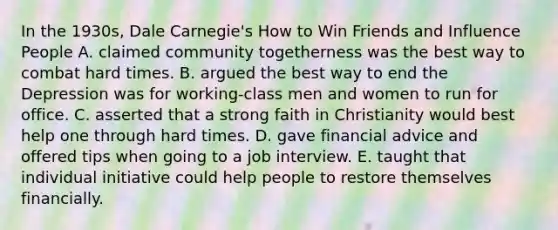 In the 1930s, Dale Carnegie's How to Win Friends and Influence People A. claimed community togetherness was the best way to combat hard times. B. argued the best way to end the Depression was for working-class men and women to run for office. C. asserted that a strong faith in Christianity would best help one through hard times. D. gave financial advice and offered tips when going to a job interview. E. taught that individual initiative could help people to restore themselves financially.