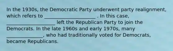 In the 1930s, the Democratic Party underwent party realignment, which refers to _____________________ . In this case, ____________________ left the Republican Party to join the Democrats. In the late 1960s and early 1970s, many _______________, who had traditionally voted for Democrats, became Republicans.