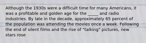 Although the 1930s were a difficult time for many Americans, it was a profitable and golden age for the _____ and radio industries. By late in the decade, approximately 65 percent of the population was attending the movies once a week. Following the end of silent films and the rise of "talking" pictures, new stars rose