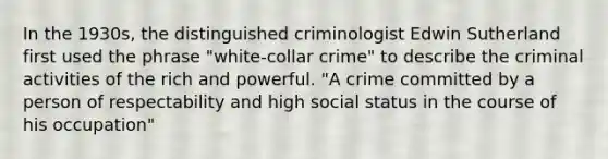 In the 1930s, the distinguished criminologist Edwin Sutherland first used the phrase "white-collar crime" to describe the criminal activities of the rich and powerful. "A crime committed by a person of respectability and high social status in the course of his occupation"