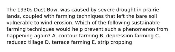 The 1930s Dust Bowl was caused by severe drought in prairie lands, coupled with farming techniques that left the bare soil vulnerable to wind erosion. Which of the following sustainable farming techniques would help prevent such a phenomenon from happening again? A. contour farming B. depression farming C. reduced tillage D. terrace farming E. strip cropping