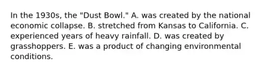 In the 1930s, the "Dust Bowl." A. was created by the national economic collapse. B. stretched from Kansas to California. C. experienced years of heavy rainfall. D. was created by grasshoppers. E. was a product of changing environmental conditions.