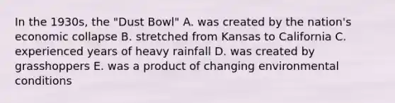 In the 1930s, the "Dust Bowl" A. was created by the nation's economic collapse B. stretched from Kansas to California C. experienced years of heavy rainfall D. was created by grasshoppers E. was a product of changing environmental conditions