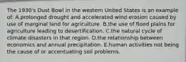 The 1930's Dust Bowl in the western United States is an example of: A.prolonged drought and accelerated wind erosion caused by use of marginal land for agriculture. B.the use of flood plains for agriculture leading to desertification. C.the natural cycle of climate disasters in that region. D.the relationship between economics and annual precipitation. E.human activities not being the cause of or accentuating soil problems.