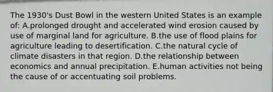 The 1930's Dust Bowl in the western United States is an example of: A.prolonged drought and accelerated wind erosion caused by use of marginal land for agriculture. B.the use of flood plains for agriculture leading to desertification. C.the natural cycle of climate disasters in that region. D.the relationship between economics and annual precipitation. E.human activities not being the cause of or accentuating soil problems.